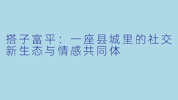 搭子富平：一座县城里的社交新生态与情感共同体