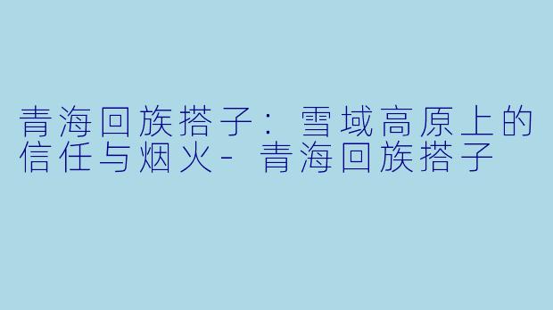 青海回族搭子：雪域高原上的信任与烟火-青海回族搭子