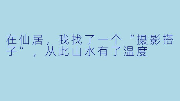 在仙居，我找了一个“摄影搭子”，从此山水有了温度