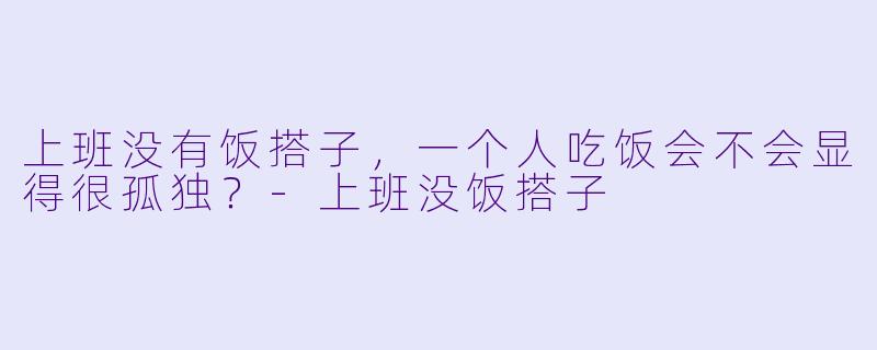 上班没有饭搭子，一个人吃饭会不会显得很孤独？-上班没饭搭子