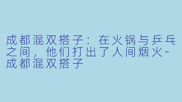 成都混双搭子：在火锅与乒乓之间，他们打出了人间烟火-成都混双搭子