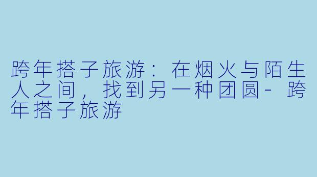 跨年搭子旅游:在烟火与陌生人之间,找到另一种团圆-跨年搭子旅游