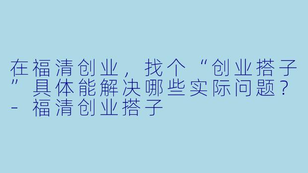 在福清创业，找个“创业搭子”具体能解决哪些实际问题？-福清创业搭子
