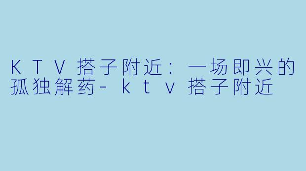 KTV搭子附近：一场即兴的孤独解药-ktv搭子附近
