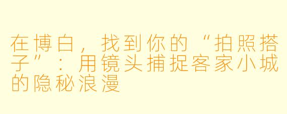 在博白,找到你的“拍照搭子”:用镜头捕捉客家小城的隐秘浪漫