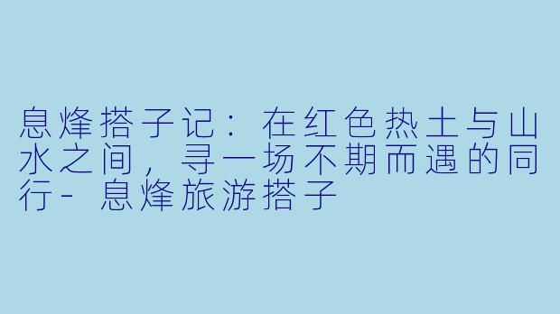 息烽搭子记：在红色热土与山水之间，寻一场不期而遇的同行-息烽旅游搭子