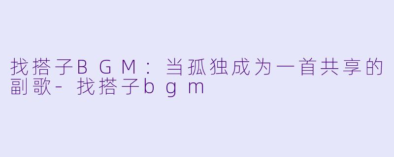 找搭子BGM：当孤独成为一首共享的副歌-找搭子bgm