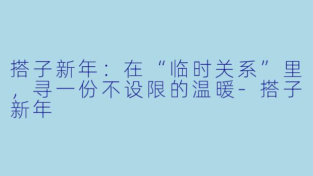 搭子新年:在“临时关系”里,寻一份不设限的温暖-搭子新年
