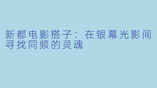 新都电影搭子:在银幕光影间寻找同频的灵魂