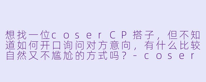 想找一位coserCP搭子，但不知道如何开口询问对方意向，有什么比较自然又不尴尬的方式吗？