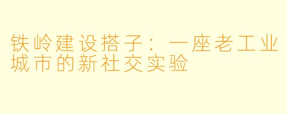 铁岭建设搭子:一座老工业城市的新社交实验