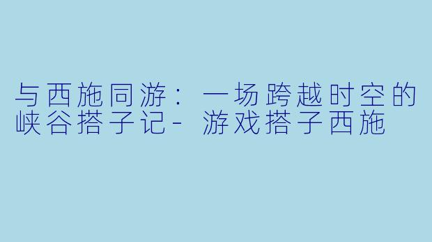 与西施同游：一场跨越时空的峡谷搭子记-游戏搭子西施