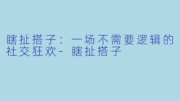 瞎扯搭子:一场不需要逻辑的社交狂欢-瞎扯搭子