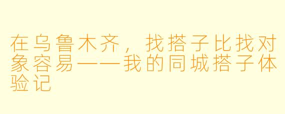 在乌鲁木齐，找搭子比找对象容易——我的同城搭子体验记