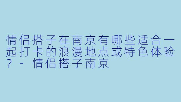 情侣搭子在南京有哪些适合一起打卡的浪漫地点或特色体验？-情侣搭子南京