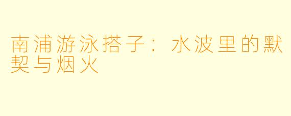 南浦游泳搭子：水波里的默契与烟火