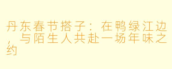 丹东春节搭子:在鸭绿江边,与陌生人共赴一场年味之约