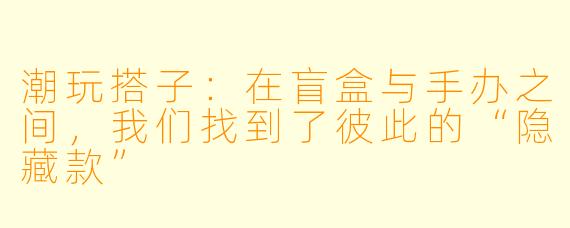 潮玩搭子：在盲盒与手办之间，我们找到了彼此的“隐藏款”