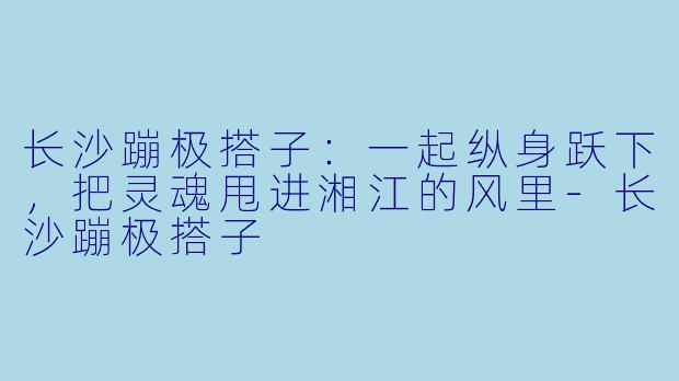 长沙蹦极搭子：一起纵身跃下，把灵魂甩进湘江的风里-长沙蹦极搭子