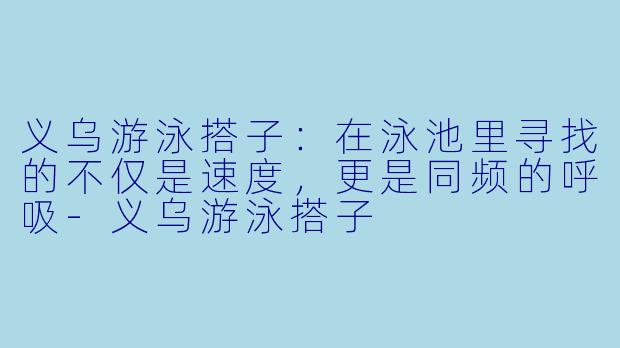 义乌游泳搭子：在泳池里寻找的不仅是速度，更是同频的呼吸