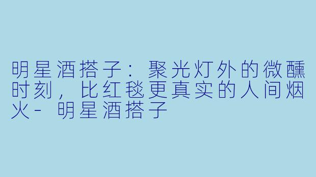 明星酒搭子:聚光灯外的微醺时刻,比红毯更真实的人间烟火-明星酒搭子