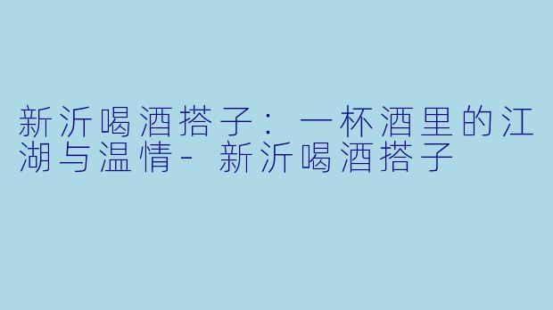 新沂喝酒搭子:一杯酒里的江湖与温情-新沂喝酒搭子