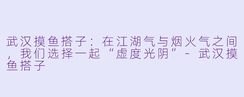 武汉摸鱼搭子:在江湖气与烟火气之间,我们选择一起“虚度光阴”-武汉摸鱼搭子