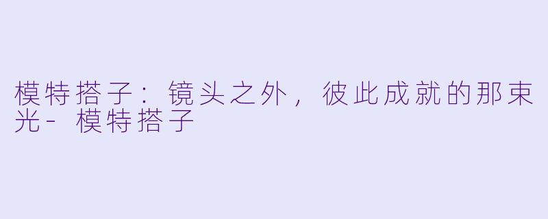 模特搭子：镜头之外，彼此成就的那束光-模特搭子