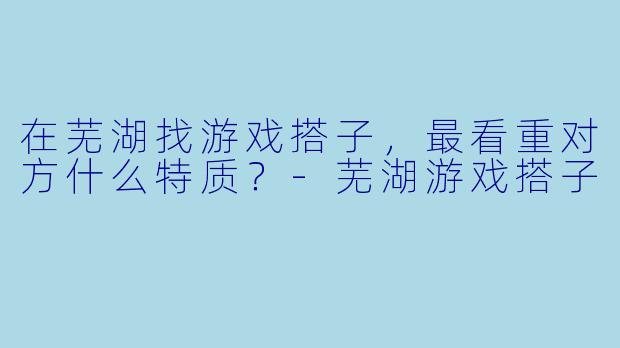 在芜湖找游戏搭子，最看重对方什么特质？-芜湖游戏搭子