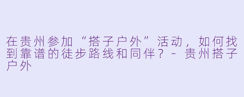 在贵州参加“搭子户外”活动,如何找到靠谱的徒步路线和同伴?-贵州搭子户外