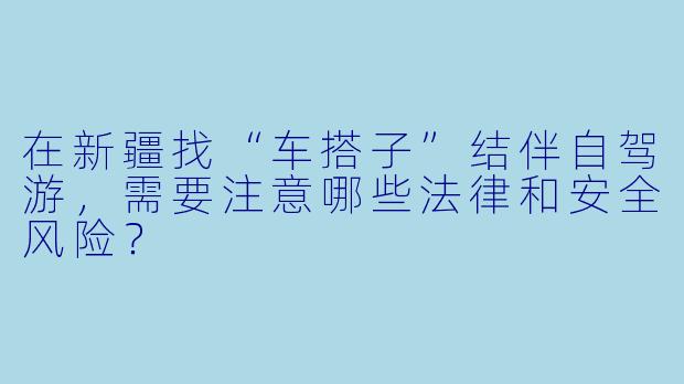 在新疆找“车搭子”结伴自驾游,需要注意哪些法律和安全风险?