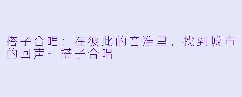 搭子合唱:在彼此的音准里,找到城市的回声-搭子合唱