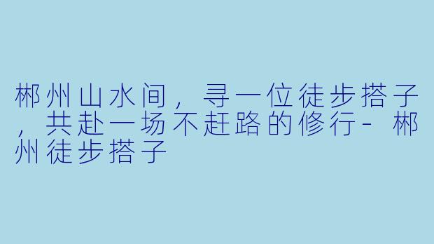 郴州山水间,寻一位徒步搭子,共赴一场不赶路的修行-郴州徒步搭子