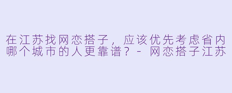 在江苏找网恋搭子,应该优先考虑省内哪个城市的人更靠谱?-网恋搭子江苏