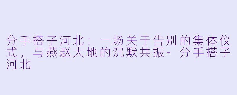 分手搭子河北：一场关于告别的集体仪式，与燕赵大地的沉默共振-分手搭子河北