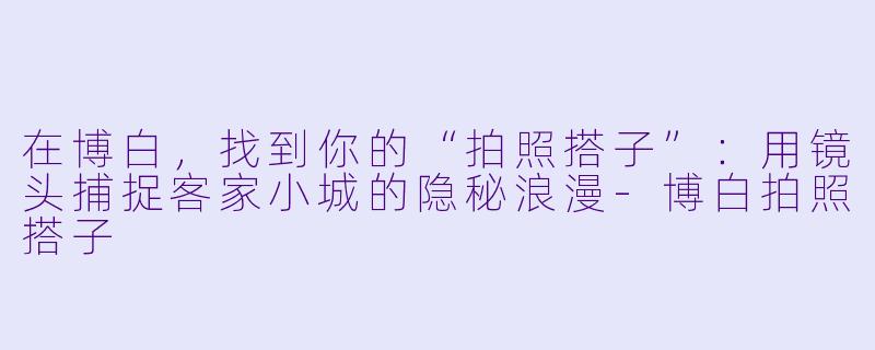 在博白,找到你的“拍照搭子”:用镜头捕捉客家小城的隐秘浪漫-博白拍照搭子