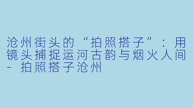沧州街头的“拍照搭子”:用镜头捕捉运河古韵与烟火人间-拍照搭子沧州