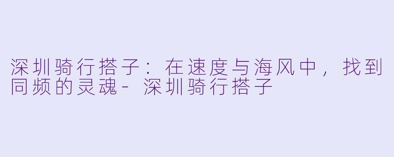 深圳骑行搭子:在速度与海风中,找到同频的灵魂-深圳骑行搭子