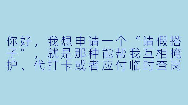 你好，我想申请一个“请假搭子”，就是那种能帮我互相掩护、代打卡或者应付临时查岗的同事，请问你们部门有这样的人选推荐吗？
