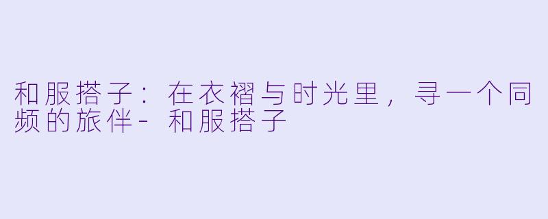 和服搭子：在衣褶与时光里，寻一个同频的旅伴-和服搭子