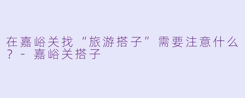 在嘉峪关找“旅游搭子”需要注意什么？-嘉峪关搭子