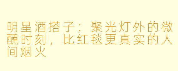 明星酒搭子:聚光灯外的微醺时刻,比红毯更真实的人间烟火