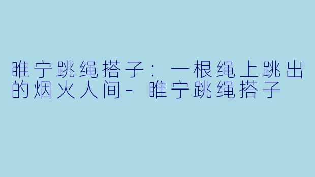 睢宁跳绳搭子：一根绳上跳出的烟火人间-睢宁跳绳搭子