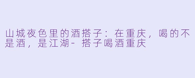 山城夜色里的酒搭子:在重庆,喝的不是酒,是江湖-搭子喝酒重庆