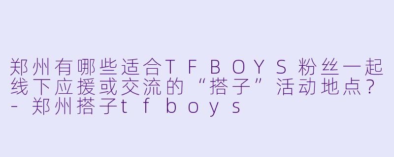 郑州有哪些适合TFBOYS粉丝一起线下应援或交流的“搭子”活动地点?-郑州搭子tfboys
