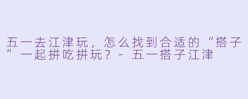五一去江津玩，怎么找到合适的“搭子”一起拼吃拼玩？