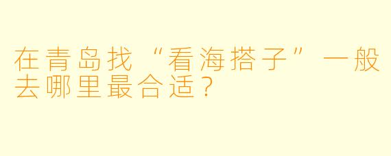 在青岛找“看海搭子”一般去哪里最合适？