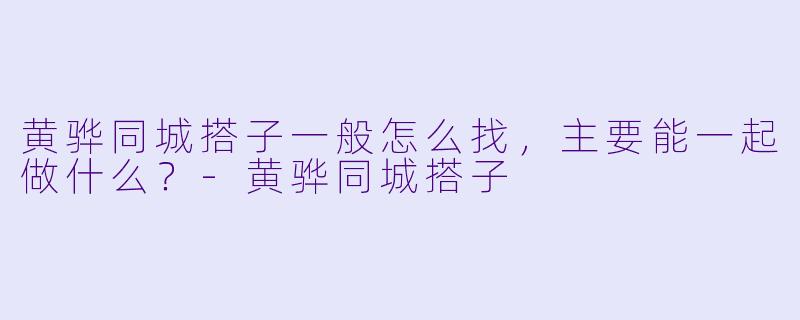 黄骅同城搭子一般怎么找，主要能一起做什么？-黄骅同城搭子