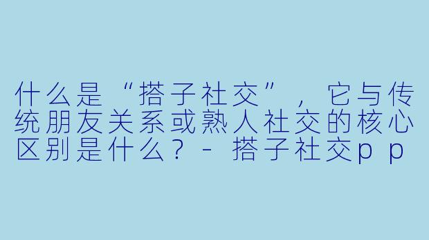 什么是“搭子社交”，它与传统朋友关系或熟人社交的核心区别是什么？-搭子社交ppt