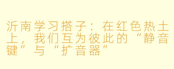 沂南学习搭子：在红色热土上，我们互为彼此的“静音键”与“扩音器”